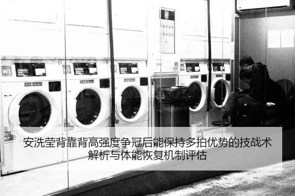 安洗莹背靠背高强度争冠后能保持多拍优势的技战术解析与体能恢复机制评估