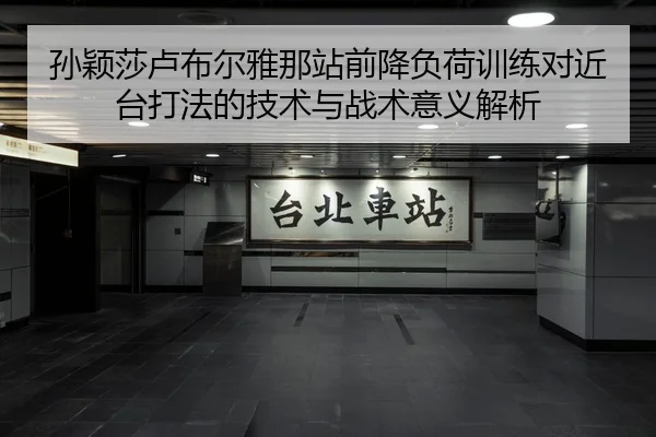 孙颖莎卢布尔雅那站前降负荷训练对近台打法的技术与战术意义解析