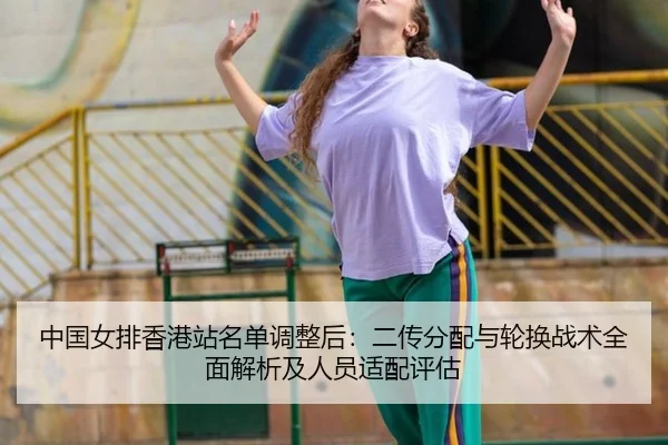 中国女排香港站名单调整后：二传分配与轮换战术全面解析及人员适配评估